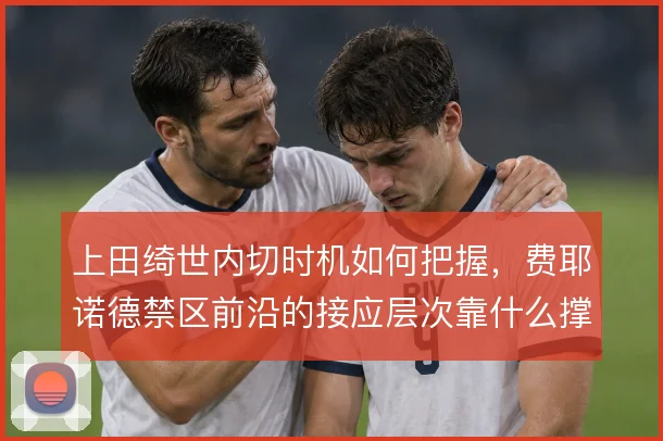 上田绮世内切时机如何把握,费耶诺德禁区前沿的接应层次靠什么撑住