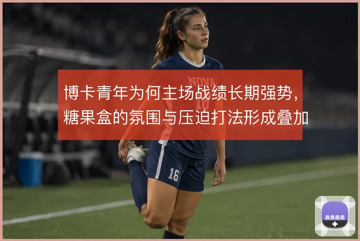 博卡青年为何主场战绩长期强势，糖果盒的氛围与压迫打法形成叠加