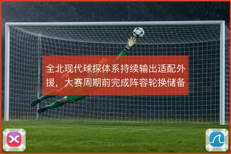 全北现代球探体系持续输出适配外援,大赛周期前完成阵容轮换储备