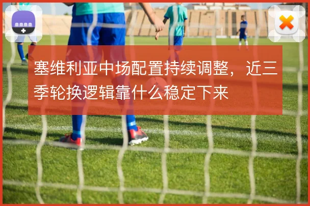 塞维利亚中场配置持续调整,近三季轮换逻辑靠什么稳定下来