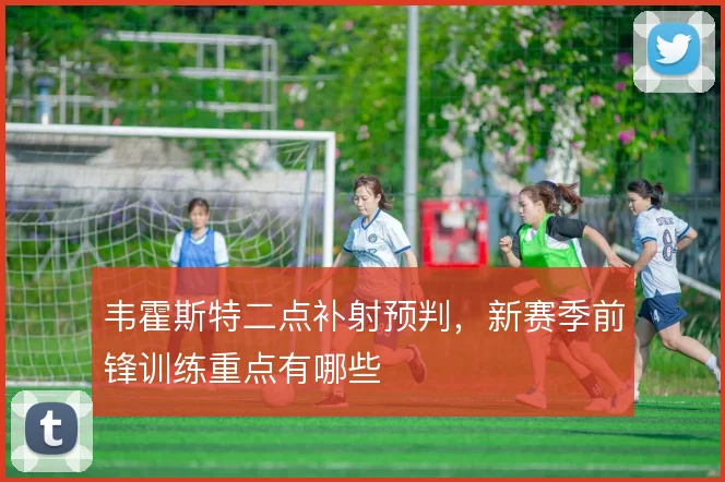 韦霍斯特二点补射预判，新赛季前锋训练重点有哪些