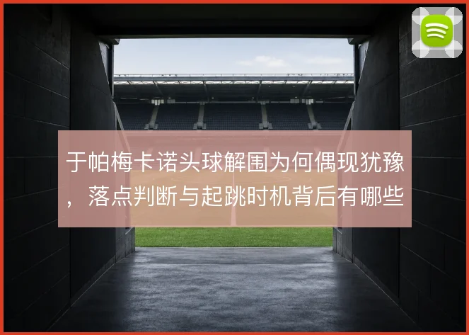 于帕梅卡诺头球解围为何偶现犹豫，落点判断与起跳时机背后有哪些隐患