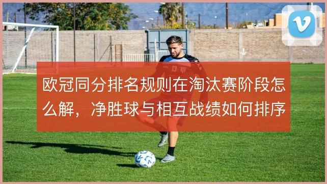 欧冠同分排名规则在淘汰赛阶段怎么解，净胜球与相互战绩如何排序