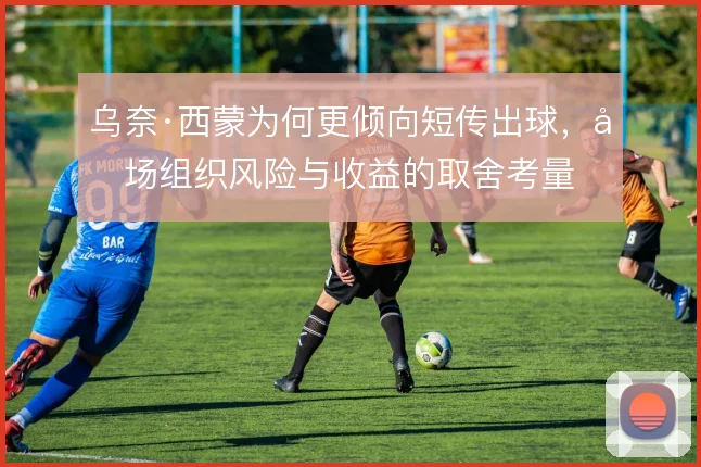 乌奈·西蒙为何更倾向短传出球，后场组织风险与收益的取舍考量