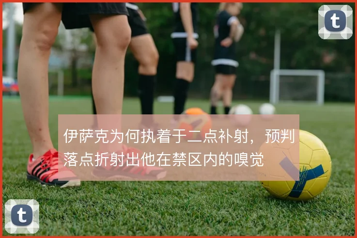 伊萨克为何执着于二点补射，预判落点折射出他在禁区内的嗅觉