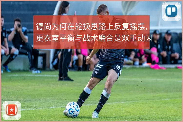 德尚为何在轮换思路上反复摇摆，更衣室平衡与战术磨合是双重动因