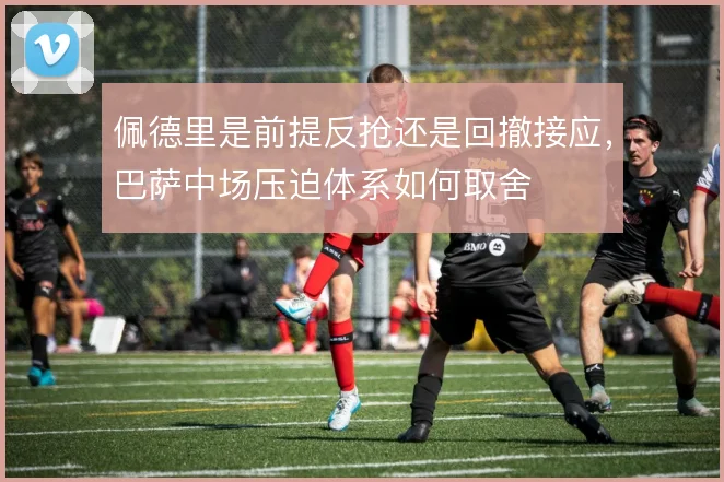 佩德里是前提反抢还是回撤接应，巴萨中场压迫体系如何取舍