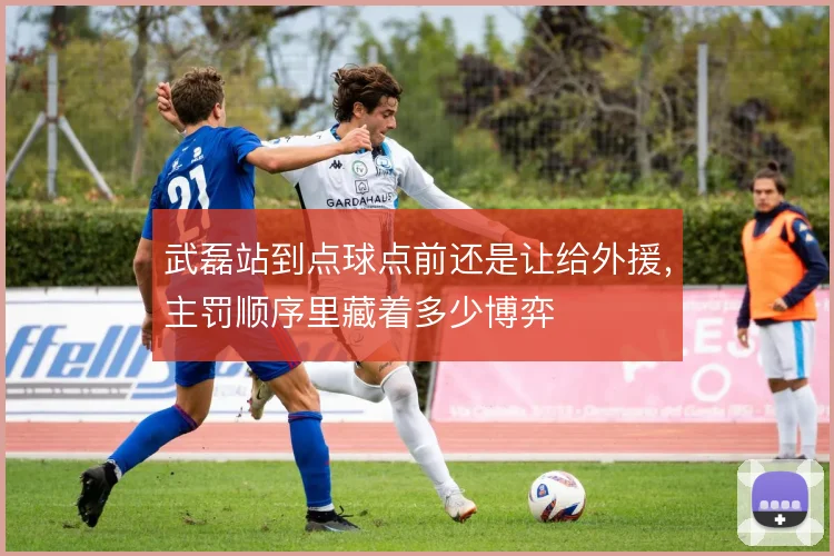 武磊站到点球点前还是让给外援,主罚顺序里藏着多少博弈