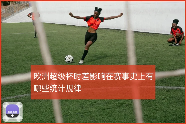 欧洲超级杯时差影响在赛事史上有哪些统计规律