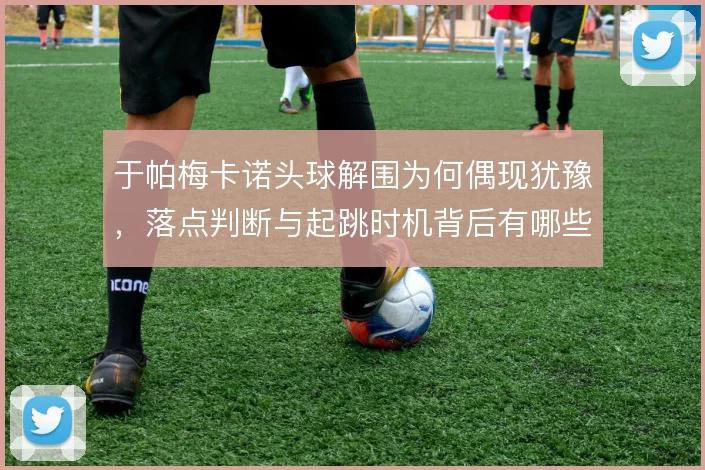 于帕梅卡诺头球解围为何偶现犹豫，落点判断与起跳时机背后有哪些隐患