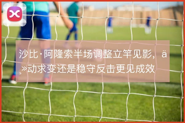 沙比·阿隆索半场调整立竿见影，主动求变还是稳守反击更见成效
