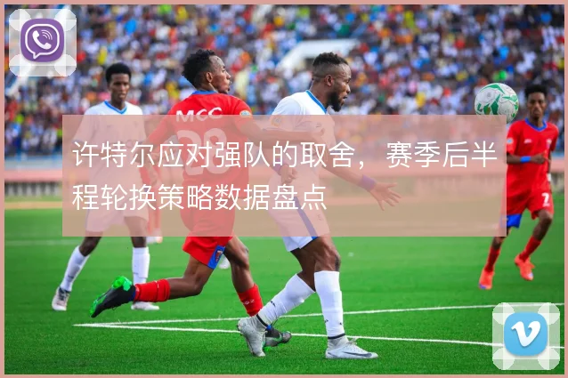 许特尔应对强队的取舍,赛季后半程轮换策略数据盘点