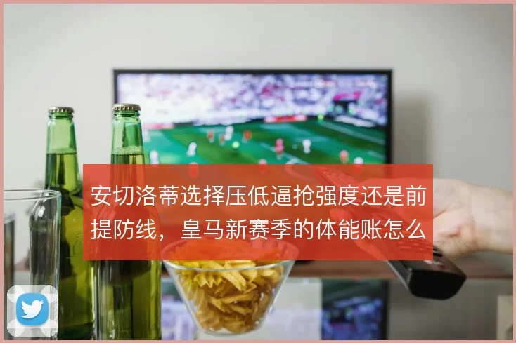 安切洛蒂选择压低逼抢强度还是前提防线，皇马新赛季的体能账怎么算