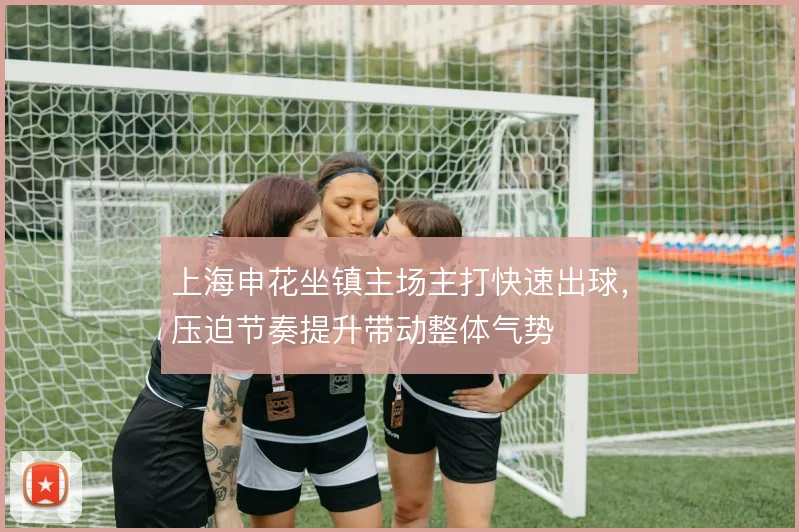 上海申花坐镇主场主打快速出球，压迫节奏提升带动整体气势