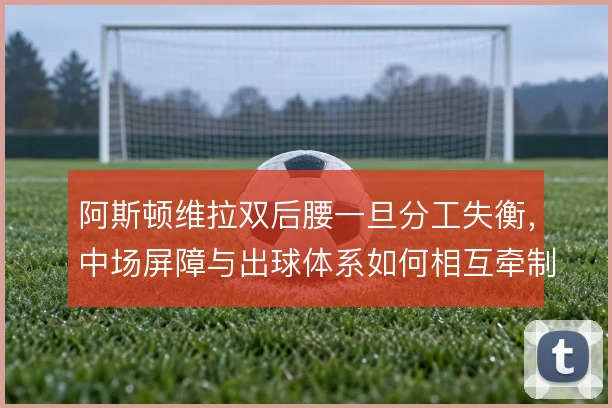 阿斯顿维拉双后腰一旦分工失衡,中场屏障与出球体系如何相互牵制