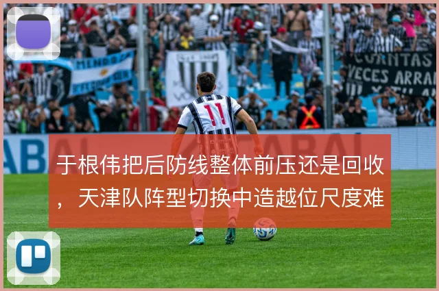 于根伟把后防线整体前压还是回收，天津队阵型切换中造越位尺度难统一