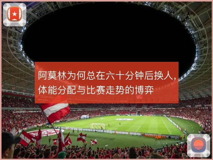 阿莫林为何总在六十分钟后换人,体能分配与比赛走势的博弈