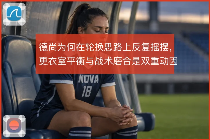 德尚为何在轮换思路上反复摇摆，更衣室平衡与战术磨合是双重动因