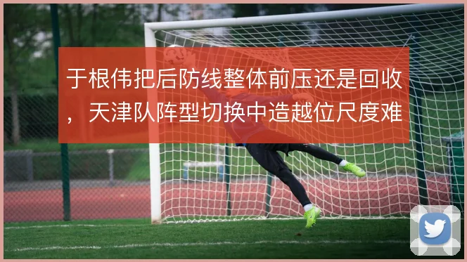 于根伟把后防线整体前压还是回收，天津队阵型切换中造越位尺度难统一